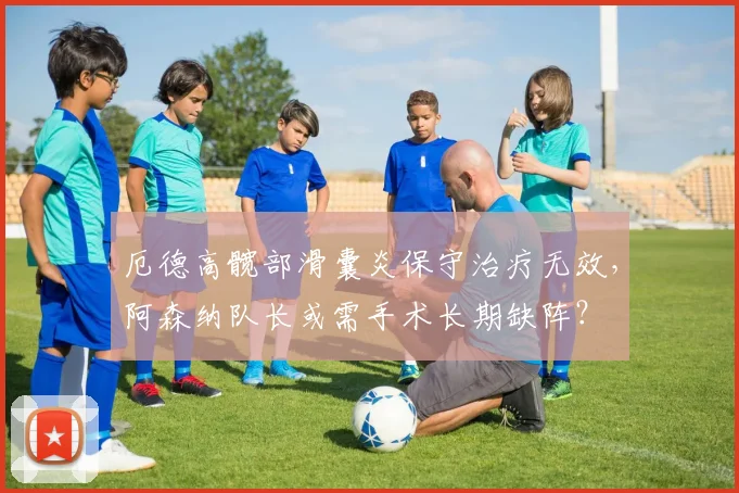 厄德高髋部滑囊炎保守治疗无效,阿森纳队长或需手术长期缺阵?