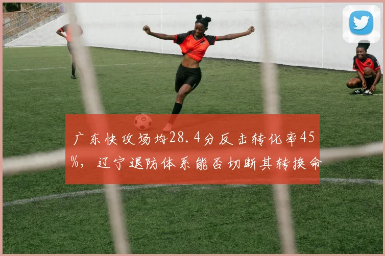 广东快攻场均28.4分反击转化率45%,辽宁退防体系能否切断其转换命脉?