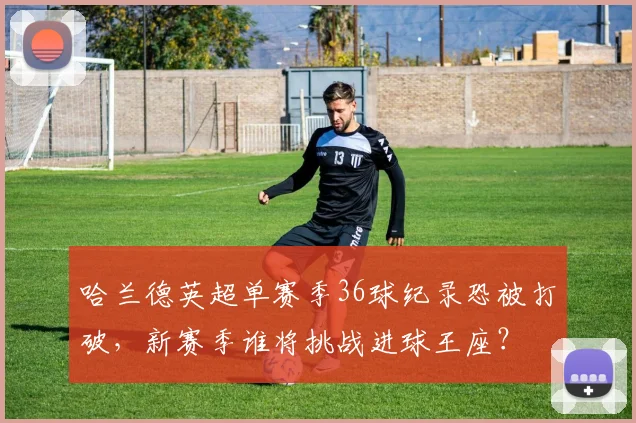 哈兰德英超单赛季36球纪录恐被打破，新赛季谁将挑战进球王座？