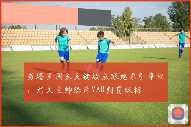 劳塔罗国米关键战点球绝杀引争议,尤文主帅怒斥VAR判罚双标