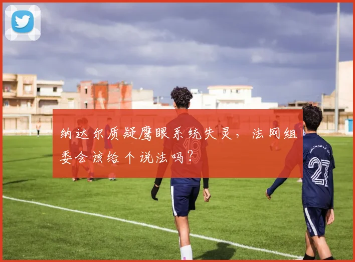 纳达尔质疑鹰眼系统失灵,法网组委会该给个说法吗?
